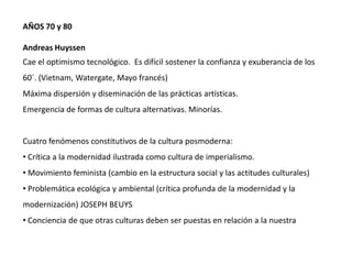 AÑOS 70 y 80
Andreas Huyssen
Cae el optimismo tecnológico. Es difícil sostener la confianza y exuberancia de los
60´. (Vietnam, Watergate, Mayo francés)
Máxima dispersión y diseminación de las prácticas artísticas.
Emergencia de formas de cultura alternativas. Minorías.
Cuatro fenómenos constitutivos de la cultura posmoderna:
• Crítica a la modernidad ilustrada como cultura de imperialismo.
• Movimiento feminista (cambio en la estructura social y las actitudes culturales)
• Problemática ecológica y ambiental (crítica profunda de la modernidad y la
modernización) JOSEPH BEUYS
• Conciencia de que otras culturas deben ser puestas en relación a la nuestra
 