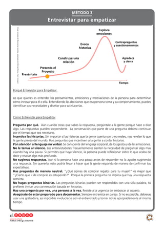 Porqué Entrevistar para Empatizar
Lo que quieres es entender los pensamientos, emociones y motivaciones de la persona para determinar
cómo innovar para él o ella. Entendiendo las decisiones que esa persona toma y su comportamiento, puedes
identificar sus necesidades y diseñar para satisfacerlas.
Cómo Entrevistar para Empatizar
Pregunta por qué. Aún cuando creas que sabes la respuesta, pregúntale a la gente porqué hace o dice
algo. Las respuestas pueden sorprenderte. La conversación que parte de una pregunta debiera continuar
por el tiempo que sea necesario.
Incentiva las historias. Sin importar si las historias que la gente cuenta son o no reales, nos revelan lo que
la gente piensa del mundo. Has preguntas que incentiven a la gente a contar historias.
Pon atención al lenguaje no verbal. Se consciente del lenguaje corporal, de los gestos y de las emociones.
No le temas al silencio. Los entrevistadores frecuentemente sienten la necesidad de preguntar algo más
cuando hay una pausa. Si permites que haya silencio, la persona puede reflexionar sobre lo que acaba de
decir y revelar algo más profundo.
No sugieras respuestas. Aun si la persona hace una pausa antes de responder no la ayudes sugiriendo
una respuesta. Sin quererlo, esto podría llevar a hacer que la gente responda de manera de confirmar tus
expectativas.
Has preguntas de manera neutral. “¿Qué opinas de comprar regalos para tu mujer?” es mejor que
“¿Cierto que ir de compras es estupendo?” Porque la primera pregunta no implica que hay una respuesta
correcta.
No hagas preguntas binarias. Las preguntas binarias pueden ser respondidas con una sola palabra, tú
prefieres invitar una conversación basada en historias.
Haz una pregunta por vez, una persona a la vez. Resiste a la urgencia de emboscar al usuario.
Asegúrate de estar preparado para documentar. Siempre entrevista en pareja. Si no es posible, debieras
usar una grabadora, es imposible involucrarse con el entrevistado y tomar notas apropiadamente al mismo
tiempo.
MÉTODO 3
Entrevistar para empatizar
VisualtomadadelBootcampbootleg,adaptadadeMichaelBarry,Pointforward
 