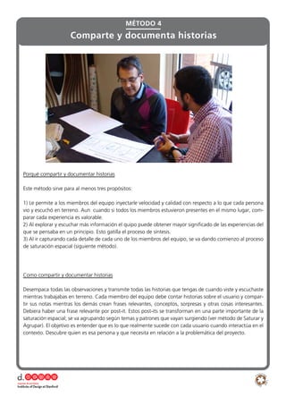 Porqué compartir y documentar historias
Este método sirve para al menos tres propósitos:
1) Le permite a los miembros del equipo inyectarle velocidad y calidad con respecto a lo que cada persona
vio y escuchó en terreno. Aun cuando si todos los miembros estuvieron presentes en el mismo lugar, com-
parar cada experiencia es valorable.
2) Al explorar y escuchar más información el quipo puede obtener mayor significado de las experiencias del
que se pensaba en un principio. Esto gatilla el proceso de síntesis.
3) Al ir capturando cada detalle de cada uno de los miembros del equipo, se va dando comienzo al proceso
de saturación espacial (siguiente método).
Como compartir y documentar historias
Desempaca todas las observaciones y transmite todas las historias que tengas de cuando viste y escuchaste
mientras trabajabas en terreno. Cada miembro del equipo debe contar historias sobre el usuario y compar-
tir sus notas mientras los demás crean frases relevantes, conceptos, sorpresas y otras cosas interesantes.
Debiera haber una frase relevante por post-it. Estos post-its se transforman en una parte importante de la
saturación espacial; se va agrupando según temas y patrones que vayan surgiendo (ver método de Saturar y
Agrupar). El objetivo es entender que es lo que realmente sucede con cada usuario cuando interactúa en el
contexto. Descubre quien es esa persona y que necesita en relación a la problemática del proyecto.
MÉTODO 4
Comparte y documenta historias
 