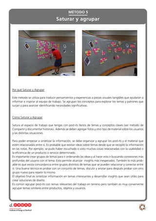 Por qué Saturar y Agrupar
Este método se utiliza para traducir pensamientos y experiencias a piezas visuales tangibles que ayudarán a
informar e inspirar al equipo de trabajo. Se agrupan los conceptos para explorar los temas y patrones que
surjan y para avanzar identificando necesidades significativas.
Como Saturar y Agrupar
Satura el espacio de trabajo que tengas con post-its llenos de temas y conceptos claves (ver método de
Compartir y documentar historias). Además se deben agregar fotos y otro tipo de material sobre los usuarios
y las distintas situaciones.
Para poder empezar a sintetizar la información, se debe organizar y agrupar los post-its y el material que
estén relacionados entre sí. Es probable que existan ideas sobre temas desde que se recopiló la información
en las notas. Por ejemplo, se pudo haber escuchado o visto muchas cosas relacionadas con la usabilidad o
la eficiencia de un producto o servicio determinado.
Es importante crear grupos de temas para ir ordenando las ideas y al hacer esto ir buscando conexiones más
profundas del usuario con el tema. Esto permite alcanzar insights más inesperados. También lo más prob-
able es que exista concordancia entre grupos distintos de temas que se pueden relacionar y conectar entre
sí. Una buena técnica es probar con un conjunto de temas, discutir y anotar para después probar con otro
grupo nuevo para repetir lo mismo.
El objetivo final es sintetizar información en temas interesantes y desarrollar insights que sean útiles para
crear soluciones de diseño.
Es común agrupar post-its con temas relevantes del trabajo en terreno pero también es muy conveniente
agrupar temas similares entre productos, objetos y usuarios.
MÉTODO 5
Saturar y agrupar
 