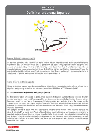Por qué definir el problema jugando
Se define el problema para construir un marco teórico basado en el desafío de diseño anteriormente tra-
bajado que dará un puntapié inicial para la generación de ideas. Este juego actúa como catapulta para
generar una declaración y definir el problema. Esto permite desarrollar ideas de una forma directa y lo más
importante es que ayuda a capturar el concepto de diseño de manera significativa. Una buena definición del
problema facilitará la múltiple creación de preguntas del tipo “Como podríamos?” que nos proyectan a la
solución del problema (Ver Método: Preguntas “Como podríamos?”)
Como definir el problema jugando
Utiliza la siguiente oración para dar partida al juego de escribir en los espacios vacios y llenar la frase con el
objetivo de capturar y armonizar tres elementos esenciales: USUARIO; NECESIDAD e INSIGHT.
El (USUARIO) necesita (NECESIDAD) porque (INSIGHT)
Se debe escribir sobre un pedazo de papel, muro o pizarra trabajando y probando una variedad de alter-
nativas, jugando con cada variable y sus posibles combinaciones. La necesidad y el insight debieran salir de
las etapas anteriores como en el desempaque de la información y su posterior síntesis. Recuerden que las
“necesidades” deben ser verbos y los insights no debiese solamente ser una razón de la necesidad, sino más
bien que una sintetizada declaración que concederá la solución de diseño. Hazlo sexy y subversivo (debiese
intrigar a los demás).
Por ejemplo, en vez de decir “Una niña adolescente necesita comer menos y más nutritivo por que pa-
dece de obesidad”, se puede decir “Una niña adolescente con problemas de alimentación necesita sentirse
aceptada socialmente cuando come porque en su barrio los riesgos sociales son más peligrosos que los ries-
gos de salud”. Nótese que la segunda frase genera acción por medio de una problemática potencial real.
Mientras que la primera es más una declaración de hechos que despiertan poca actividad o posibilidades de
desarrollar soluciones.
MÉTODO 9
Definir el problema Jugando
 