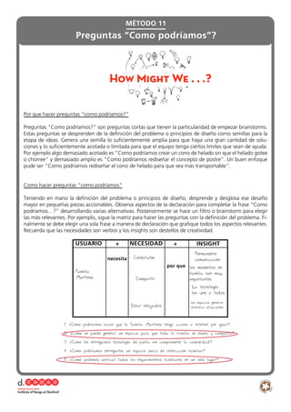 Por que hacer preguntas “como podríamos?”
Preguntas “Como podríamos?” son preguntas cortas que tienen la particularidad de empezar brianstorms.
Estas preguntas se desprenden de la definición del problema o principios de diseño como semillas para la
etapa de ideas. Genera una semilla lo suficientemente amplia para que haya una gran cantidad de solu-
ciones y lo suficientemente acotada o limitada para que el equipo tenga ciertos limites que sean de ayuda.
Por ejemplo algo demasiado acotado es “Como podríamos crear un cono de helado sin que el helado gotee
o chorree” y demasiado amplio es “Como podríamos rediseñar el concepto de postre”. Un buen enfoque
pude ser “Como podríamos rediseñar el cono de helado para que sea más transportable”.
Como hacer preguntas “como podríamos”
Teniendo en mano la definición del problema o principios de diseño, desprende y desglosa ese desafío
mayor en pequeñas piezas accionables. Observa aspectos de la declaración para completar la frase “Como
podríamos…?” desarrollando varias alternativas. Posteriormente se hace un filtro o brainstorm para elegir
las más relevantes. Por ejemplo, sigue la matriz para hacer las preguntas con la definición del problema. Fi-
nalmente se debe elegir una sola frase a manera de declaración que grafique todos los aspectos relevantes.
Recuerda que las necesidades son verbos y los insights son destellos de creatividad.
Preguntas “Como podríamos”?
MÉTODO 11
USUARIO + NECESIDAD + INSIGHT
necesita
Familia
Martinez
Conectarse
Compartir
por que
Permanente
comunicación
Estar relajados
los momentos en
familia son muy
importantes
La tecnología
los une a todos
1. ¿Cómo podríamos hacer que la Familia Martinez tenga acceso a internet por igual?
2. ¿Cómo se puede generar un espacio para que toda la familia se reuna y comparta?
3. ¿Como les entregamos tecnología de punta sin comprometer la comodidad?
4. ¿Como podríamos entregarles un espacio único de interacción familiar?
5. ¿Como podemos unificar todos los requiriminetos familiares en un sólo lugar?
los espacios generan
distintas situaciones
 