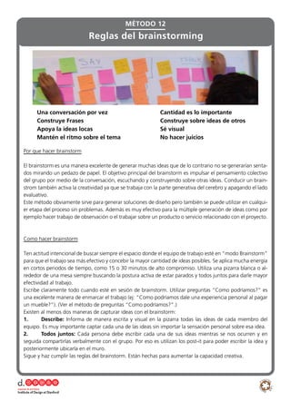 Una conversación por vez 			 Cantidad es lo importante
Construye Frases 					 Construye sobre ideas de otros
Apoya la ideas locas 				 Sé visual
Mantén el ritmo sobre el tema 			 No hacer juicios
MÉTODO 12
Reglas del brainstorming
Por que hacer brainstorm
El brainstorm es una manera excelente de generar muchas ideas que de lo contrario no se generarían senta-
dos mirando un pedazo de papel. El objetivo principal del brainstorm es impulsar el pensamiento colectivo
del grupo por medio de la conversación, escuchando y construyendo sobre otras ideas. Conducir un brain-
strom también activa la creatividad ya que se trabaja con la parte generativa del cerebro y apagando el lado
evaluativo.
Este método obviamente sirve para generar soluciones de diseño pero también se puede utilizar en cualqui-
er etapa del proceso sin problemas. Además es muy efectivo para la múltiple generación de ideas como por
ejemplo hacer trabajo de observación o el trabajar sobre un producto o servicio relacionado con el proyecto.
Como hacer brainstorm
Ten actitud intencional de buscar siempre el espacio donde el equipo de trabajo esté en “modo Brainstorm”
para que el trabajo sea más efectivo y concebir la mayor cantidad de ideas posibles. Se aplica mucha energía
en cortos periodos de tiempo, como 15 o 30 minutos de alto compromiso. Utiliza una pizarra blanca o al-
rededor de una mesa siempre buscando la postura activa de estar parados y todos juntos para darle mayor
efectividad al trabajo.
Escribe claramente todo cuando esté en sesión de brainstorm. Utilizar preguntas “Como podríamos?” es
una excelente manera de enmarcar el trabajo (ej: “Como podríamos dale una experiencia personal al pagar
un mueble?”). (Ver el método de preguntas “Como podríamos?”.)
Existen al menos dos maneras de capturar ideas con el brainstorm:
1.	Describe: Informa de manera escrita y visual en la pizarra todas las ideas de cada miembro del
equipo. Es muy importante captar cada una de las ideas sin importar la sensación personal sobre esa idea.
2.	 Todos juntos: Cada persona debe escribir cada una de sus ideas mientras se nos ocurren y en
seguida compartirlas verbalmente con el grupo. Por eso es utilizan los post-it para poder escribir la idea y
posteriormente ubicarla en el muro.
Sigue y haz cumplir las reglas del brainstorm. Están hechas para aumentar la capacidad creativa.
 