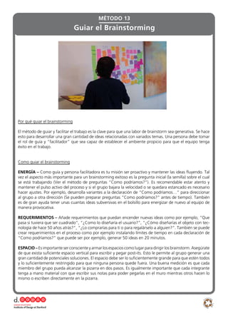 Por qué guiar el brainstorming
El método de guiar y facilitar el trabajo es la clave para que una labor de brainstorm sea generativa. Se hace
esto para desarrollar una gran cantidad de ideas relacionadas con variados temas. Una persona debe tomar
el rol de guía y “facilitador” que sea capaz de establecer el ambiente propicio para que el equipo tenga
éxito en el trabajo.
Como guiar el brainstorming
ENERGÍA – Como guía y persona facilitadora es tu misión ser proactivo y mantener las ideas fluyendo. Tal
vez el aspecto más importante para un brainstorming exitoso es la pregunta inicial (la semilla) sobre el cual
se está trabajando (Ver el método de preguntas “Como podríamos?”). Es recomendable estar atento y
mantener el pulso activo del proceso y si el grupo bajara la velocidad o se quedara estancado es necesario
hacer ajustes. Por ejemplo, desarrolla variantes a la declaración de “Como podríamos…” para direccionar
al grupo a otra dirección (Se pueden preparar preguntas “Como podríamos?” antes de tiempo). También
es de gran ayuda tener unas cuantas ideas subversivas en el bolsillo para energizar de nuevo al equipo de
manera provocativa.
REQUERIMIENTOS – Añade requerimientos que puedan encender nuevas ideas como por ejemplo, “Que
pasa si tuviera que ser cuadrado”, “¿Como lo diseñaría el usuario?”, “¿Cómo diseñarías el objeto con tec-
nología de hace 50 años atrás?”, “¿Lo comprarías para ti o para regalárselo a alguien?”. También se puede
crear requerimientos en el proceso como por ejemplo instalando límites de tiempo en cada declaración de
“Como podríamos?” que puede ser por ejemplo, generar 50 ideas en 20 minutos.
ESPACIO – Es importante ser consciente y armar los espacios como lugar para dirigir los brainstorm. Asegúrate
de que exista suficiente espacio vertical para escribir y pegar post-its. Esto le permite al grupo generar una
gran cantidad de potenciales soluciones. El espacio debe ser lo suficientemente grande para que estén todos
y lo suficientemente restringido para que ninguna persona quede fuera. Una buena medición es que cada
miembro del grupo pueda alcanzar la pizarra en dos pasos. Es igualmente importante que cada integrante
tenga a mano material con que escribir sus notas para poder pegarlas en el muro mientras otros hacen lo
mismo o escriben directamente en la pizarra.
Guiar el Brainstorming
MÉTODO 13
 