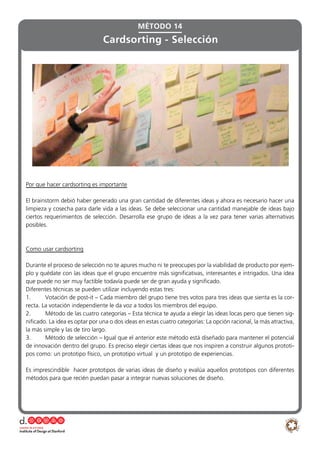 MÉTODO 14
Cardsorting - Selección
Por que hacer cardsorting es importante
El brainstorm debió haber generado una gran cantidad de diferentes ideas y ahora es necesario hacer una
limpieza y cosecha para darle vida a las ideas. Se debe seleccionar una cantidad manejable de ideas bajo
ciertos requerimientos de selección. Desarrolla ese grupo de ideas a la vez para tener varias alternativas
posibles.
Como usar cardsorting
Durante el proceso de selección no te apures mucho ni te preocupes por la viabilidad de producto por ejem-
plo y quédate con las ideas que el grupo encuentre más significativas, interesantes e intrigados. Una idea
que puede no ser muy factible todavía puede ser de gran ayuda y significado.
Diferentes técnicas se pueden utilizar incluyendo estas tres:
1.	 Votación de post-it – Cada miembro del grupo tiene tres votos para tres ideas que sienta es la cor-
recta. La votación independiente le da voz a todos los miembros del equipo.
2.	 Método de las cuatro categorías – Esta técnica te ayuda a elegir las ideas locas pero que tienen sig-
nificado. La idea es optar por una o dos ideas en estas cuatro categorías: La opción racional, la más atractiva,
la más simple y las de tiro largo.
3.	 Método de selección – Igual que el anterior este método está diseñado para mantener el potencial
de innovación dentro del grupo. Es preciso elegir ciertas ideas que nos inspiren a construir algunos prototi-
pos como: un prototipo físico, un prototipo virtual y un prototipo de experiencias.
Es imprescindible hacer prototipos de varias ideas de diseño y evalúa aquellos prototipos con diferentes
métodos para que recién puedan pasar a integrar nuevas soluciones de diseño.
 