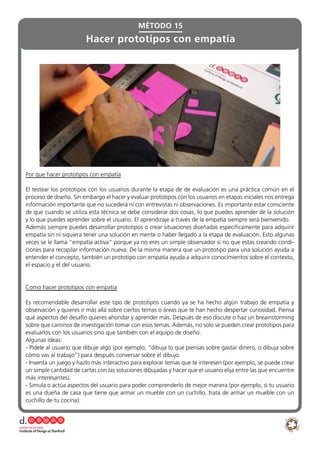 Por que hacer prototipos con empatía
El testear los prototipos con los usuarios durante la etapa de de evaluación es una práctica común en el
proceso de diseño. Sin embargo el hacer y evaluar prototipos con los usuarios en etapas iniciales nos entrega
información importante que no sucederá ni con entrevistas ni observaciones. Es importante estar consciente
de que cuando se utiliza esta técnica se debe considerar dos cosas, lo que puedes aprender de la solución
y lo que puedes aprender sobre el usuario. El aprendizaje a través de la empatía siempre será bienvenido.
Además siempre puedes desarrollar prototipos o crear situaciones diseñadas específicamente para adquirir
empatía sin ni siquiera tener una solución en mente o haber llegado a la etapa de evaluación. Esto algunas
veces se le llama “empatía activa” porque ya no eres un simple observador si no que estas creando condi-
ciones para recopilar información nueva. De la misma manera que un prototipo para una solución ayuda a
entender el concepto, también un prototipo con empatía ayuda a adquirir conocimientos sobre el contexto,
el espacio y el del usuario.
Como hacer prototipos con empatía
Es recomendable desarrollar este tipo de prototipos cuando ya se ha hecho algún trabajo de empatía y
observación y quieres ir más allá sobre ciertos temas o áreas que te han hecho despertar curiosidad. Piensa
qué aspectos del desafío quieres ahondar y aprender más. Después de eso discute o haz un breainstorming
sobre que caminos de investigación tomar con esos temas. Además, no solo se pueden crear prototipos para
evaluarlos con los usuarios sino que también con el equipo de diseño.
Algunas ideas:
- Pídele al usuario que dibuje algo (por ejemplo, “dibuja lo que piensas sobre gastar dinero, o dibuja sobre
cómo vas al trabajo”) para después conversar sobre el dibujo.
- Inventa un juego y hazlo más interactivo para explorar temas que te interesen (por ejemplo, se puede crear
un simple cantidad de cartas con las soluciones dibujadas y hacer que el usuario elija entre las que encuentre
más interesantes).
- Simula o actúa aspectos del usuario para poder comprenderlo de mejor manera (por ejemplo, si tu usuario
es una dueña de casa que tiene que armar un mueble con un cuchillo, trata de armar un mueble con un
cuchillo de tu cocina).
Hacer prototipos con empatía
MÉTODO 15
 