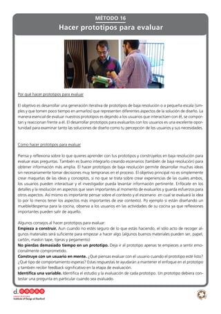 MÉTODO 16
Hacer prototipos para evaluar
Por qué hacer prototipos para evaluar
El objetivo es desarrollar una generación iterativa de prototipos de baja resolución o a pequeña escala (sim-
ples y que tomen poco tiempo en armarlos) que representen diferentes aspectos de la solución de diseño. La
manera esencial de evaluar nuestros prototipos es dejando a los usuarios que interactúen con él, se compor-
tan y reaccionan frente a él. El desarrollar prototipos para evaluarlos con los usuarios es una excelente opor-
tunidad para examinar tanto las soluciones de diseño como tu percepción de los usuarios y sus necesidades.
Como hacer prototipos para evaluar
Piensa y reflexiona sobre lo que quieres aprender con tus prototipos y constrúyelos en baja resolución para
evaluar esas preguntas. También es bueno integrarlo creando escenarios (también de baja resolución) para
obtener información más amplia. El hacer prototipos de baja resolución permite desarrollar muchas ideas
sin necesariamente tomar decisiones muy tempranas en el proceso. El objetivo principal no es simplemente
crear maquetas de las ideas y conceptos, si no que se trata sobre crear experiencias de las cuales ambos,
los usuarios pueden interactuar y el investigador pueda levantar información pertinente. Enfócate en los
detalles y la resolución en aspectos que sean importantes al momento de evaluarlos y guarda esfuerzos para
otros aspectos. Así mismo es importante pensar sobre el contexto y el escenario en cual se evaluará la idea
(o por lo menos tener los aspectos más importantes de ese contexto). Po ejemplo si están diseñando un
mueble/despensa para la cocina, observa a los usuarios en las actividades de su cocina ya que reflexiones
importantes pueden salir de aquello.
Algunos consejos al hacer prototipos para evaluar:
Empieza a construir. Aun cuando no estés seguro de lo que estás haciendo, el sólo acto de recoger al-
gunos materiales será suficiente para empezar a hacer algo (algunos buenos materiales pueden ser, papel,
cartón, maskin tape, tijeras y pegamento)
No pierdas demasiado tiempo en un prototipo. Deja ir al prototipo apenas te empieces a sentir emo-
cionalmente comprometido.
Construye con un usuario en mente. ¿Qué piensas evaluar con el usuario cuando el prototipo esté listo?
¿Qué tipo de comportamiento esperas? Estas respuestas te ayudarán a mantener el enfoque en el prototipo
y también recibir feedback significativo en la etapa de evaluación.
Identifica una variable. Identifica el estudio y la evaluación de cada prototipo. Un prototipo debiera con-
testar una pregunta en particular cuando sea evaluado.
 