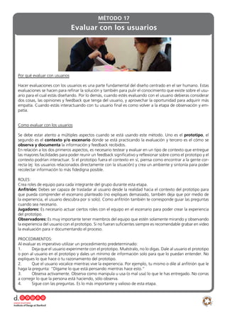 Por qué evaluar con usuarios
Hacer evaluaciones con los usuarios es una parte fundamental del diseño centrado en el ser humano. Estas
evaluaciones se hacen para refinar la solución y también para pulir el conocimiento que existe sobre el usu-
ario para el cual estás diseñando. Por lo demás, cuando estés evaluando con el usuario debieras considerar
dos cosas, las opiniones y feedback que tenga del usuario, y aprovechar la oportunidad para adquirir más
empatía. Cuando estás interactuando con tu usuario final es como volver a la etapa de observación y em-
patía.
Como evaluar con los usuarios
Se debe estar atento a múltiples aspectos cuando se está usando este método. Uno es el prototipo, el
segundo es el contexto y/o escenario donde se está practicando la evaluación y tercero es el cómo se
observa y documenta la información y feedback recibidos.
En relación a los dos primeros aspectos, es necesario testear y evaluar en un tipo de contexto que entregue
las mayores facilidades para poder reunir un feedback significativo y reflexionar sobre como el prototipo y el
contexto podrían interactuar. Si el prototipo fuera el contexto en sí, piensa como encontrar a la gente cor-
recta (ej: los usuarios relacionados directamente con la situación) y crea un ambiente y sintonía para poder
recolectar información lo más fidedigna posible.
ROLES:
Crea roles de equipo para cada integrante del grupo durante esta etapa.
Anfitrión: Debes ser capaza de trasladar al usuario desde la realidad hacia el contexto del prototipo para
que pueda comprender el escenario planteado (no expliques demasiado, también deja que por medio de
la experiencia, el usuario descubra por si solo). Como anfitrión también te corresponde guiar las preguntas
cuando sea necesario.
Jugadores: Es necesario actuar ciertos roles con el equipo en el escenario para poder crear la experiencia
del prototipo.
Observadores: Es muy importante tener miembros del equipo que estén solamente mirando y observando
la experiencia del usuario con el prototipo. Si no fueran suficientes siempre es recomendable grabar en video
la evaluación para ir documentando el proceso.
PROCEDIMIENTOS:
Al evaluar es imperativo utilizar un procedimiento predeterminado:
1.	 Deja que el usuario experimente con el prototipo. Muéstralo, no lo digas. Dale al usuario el prototipo
o pon al usuario en el prototipo y dales un mínimo de información solo para que lo puedan entender. No
expliques lo que hace o tu razonamiento del prototipo.
2.	 Que el usuario vocalice mientras vive la experiencia. Por ejemplo, tu mismo o dile al anfitrión que le
haga la pregunta: “Dígame lo que está pensando mientras hace esto.”
3.	 Observa activamente. Observa como manipula u usa (o mal usa) lo que le has entregado. No corras
a corregir lo que la persona está haciendo, sólo observa.
4.	 Sigue con las preguntas. Es lo más importante y valioso de esta etapa.
Evaluar con los usuarios
MÉTODO 17
 