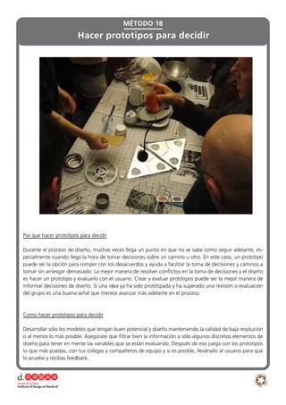 MÉTODO 18
Hacer prototipos para decidir
Por que hacer prototipos para decidir
Durante el proceso de diseño, muchas veces llega un punto en que no se sabe cómo seguir adelante, es-
pecialmente cuando llega la hora de tomar decisiones sobre un camino u otro. En este caso, un prototipo
puede ser la opción para romper con los desacuerdos y ayuda a facilitar la toma de decisiones y caminos a
tomar sin arriesgar demasiado. La mejor manera de resolver conflictos en la toma de decisiones y el diseño
es hacer un prototipo y evaluarlo con el usuario. Crear y evaluar prototipos puede ser la mejor manera de
informar decisiones de diseño. Si una idea ya ha sido prototipada y ha superado una revisión o evaluación
del grupo es una buena señal que merece avanzar más adelante en el proceso.
Como hacer prototipos para decidir
Desarrollar sólo los modelos que tengan buen potencial y diseño manteniendo la calidad de baja resolución
o al menos lo más posible. Asegúrate que filtrar bien la información a sólo algunos discretos elementos de
diseño para tener en mente las variables que se están evaluando. Después de eso juega con los prototipos
lo que más puedas, con tus colegas y compañeros de equipo y si es posible, llevárselo al usuario para que
lo pruebe y recibas feedback.
 