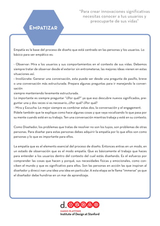 “Para crear innovaciones significativas
necesitas conocer a tus usuarios y
preocuparte de sus vidas”
Empatía es la base del proceso de diseño que está centrado en las personas y los usuarios. Lo
básico para ser empático es:
- Observar: Mira a los usuarios y sus comportamientos en el contexto de sus vidas. Debemos
siempre tratar de observar desde el exterior sin entrometerse, las mejores ideas vienen en estas
situaciones así.
- Involúcrate: Generar una conversación, esta puede ser desde una pregunta de pasillo, breve
o una conversación más estructurada. Prepara algunas preguntas para ir manejando la conver-
sación
siempre manteniendo levemente estructurada.
Lo importante es siempre preguntar “¿Por qué?” ya que eso descubre nuevos significados, pre-
guntar una y dos veces si es necesario…¿Por qué? ¿Por qué?
- Mira y Escucha: Lo mejor siempre es combinar estas dos, la conversación y el engagement.
Pídele también que te explique como hace algunas cosas y que vaya vocalizando lo que pasa por
su mente cuando esté en su trabajo. Ten una conversación mientras trabaja y esté en su contexto.
Como Diseñador, los problemas que tratas de resolver no son los tuyos, son problemas de otras
personas. Para diseñar para estas personas debes adquirir la empatía por lo que ellos son como
personas y lo que es importante para ellos.
La empatía que es el elemento esencial del proceso de diseño. Entonces entras en un modo, en
un estado de observación que es el modo empatía. Que es básicamente el trabajo que haces
para entender a los usuarios dentro del contexto del cual estás diseñando. Es el esfuerzo por
comprender las cosas que hacen y porqué, sus necesidades físicas y emocionales, como con-
ciben el mundo y que es significativo para ellos. Son las personas en acción las que inspiran al
diseñador y direcci nan una idea una idea en particular. A esta etapa se le llama “immerse” ya que
el diseñador debe hundirse en un mar de aprendizaje.
EMPATIZAR
 