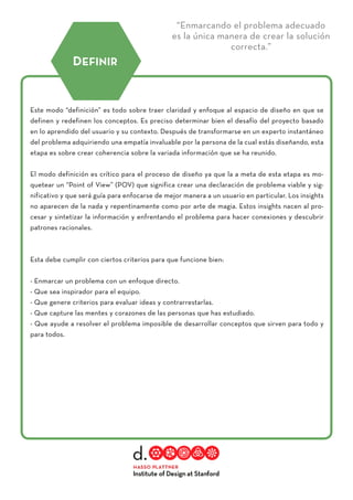 “Enmarcando el problema adecuado
es la única manera de crear la solución
correcta.”
Este modo “definición” es todo sobre traer claridad y enfoque al espacio de diseño en que se
definen y redefinen los conceptos. Es preciso determinar bien el desafío del proyecto basado
en lo aprendido del usuario y su contexto. Después de transformarse en un experto instantáneo
del problema adquiriendo una empatía invaluable por la persona de la cual estás diseñando, esta
etapa es sobre crear coherencia sobre la variada información que se ha reunido.
El modo definición es crítico para el proceso de diseño ya que la a meta de esta etapa es mo-
quetear un “Point of View” (POV) que significa crear una declaración de problema viable y sig-
nificativo y que será guía para enfocarse de mejor manera a un usuario en particular. Los insights
no aparecen de la nada y repentinamente como por arte de magia. Estos insights nacen al pro-
cesar y sintetizar la información y enfrentando el problema para hacer conexiones y descubrir
patrones racionales.
Esta debe cumplir con ciertos criterios para que funcione bien:
- Enmarcar un problema con un enfoque directo.
- Que sea inspirador para el equipo.
- Que genere criterios para evaluar ideas y contrarrestarlas.
- Que capture las mentes y corazones de las personas que has estudiado.
- Que ayude a resolver el problema imposible de desarrollar conceptos que sirven para todo y
para todos.
DEFINIR
 