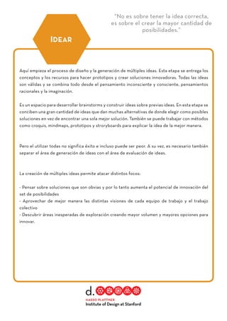 “No es sobre tener la idea correcta,
es sobre el crear la mayor cantidad de
posibilidades.”
Aquí empieza el proceso de diseño y la generación de múltiples ideas. Esta etapa se entrega los
conceptos y los recursos para hacer prototipos y crear soluciones innovadoras. Todas las ideas
son válidas y se combina todo desde el pensamiento inconsciente y consciente, pensamientos
racionales y la imaginación.
Es un espacio para desarrollar brainstorms y construir ideas sobre previas ideas. En esta etapa se
conciben una gran cantidad de ideas que dan muchas alternativas de donde elegir como posibles
soluciones en vez de encontrar una sola mejor solución. También se puede trabajar con métodos
como croquis, mindmaps, prototipos y stroryboards para explicar la idea de la mejor manera.
Pero el utilizar todas no significa éxito e incluso puede ser peor. A su vez, es necesario también
separar el área de generación de ideas con el área de evaluación de ideas.
La creación de múltiples ideas permite atacar distintos focos:
- Pensar sobre soluciones que son obvias y por lo tanto aumenta el potencial de innovación del
set de posibilidades
- Aprovechar de mejor manera las distintas visiones de cada equipo de trabajo y el trabajo
colectivo
- Descubrir áreas inesperadas de exploración creando mayor volumen y mayores opciones para
innovar.
IDEAR
 