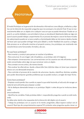 “Construye para pensar y evalúa
para aprender.”
El modo Prototipos es la generación de elementos informativos como dibujos, artefactos y obje-
tos con la intención de responder preguntas que nos acerquen a la solución final. O sea no nec-
esariamente debe ser un objeto sino cualquier cosa con que se pueda interactuar. Puede ser un
post-it, un cartón doblado o una actividad e incluso un storyboard. Idealmente debe ser algo con
que el usuario pueda trabajar y experimentar. Es un proceso de mejora o sea en las fases iniciales
de cada proyecto puede ser un poco amplio y el prototipado debe ser de manera rápida y barata
de hacer pero que puedan entregar tema para debatir y recibir feedback de usuarios y colegas.
Este proceso se va refinando mientras el proyecto avanza y los prototipos van mostrando más
características como funcionales, formales y de uso.
Por que hacer prototipos?
- Para inventar y construir para pensar en resolver el problema
- Para comunicar. Si una imagen vale mil palabras, un prototipo vale mil imágenes
- Para empezar conversaciones. Las conversaciones con los usuarios son más eficientes cuando
están concentradas sobre algo con que conversar como un objeto
- Para cometer errores antes y de manera barata
- Para evaluar las alternativas. Ayuda a desarrollar bien distintas ideas sin tener que comprom-
eterse con una demasiado temprano
- Para controlar el proceso de la creación de soluciones. Ayuda a identificar distintas variables
para poder descomponer grandes problemas que se puedan evaluar y arreglar de mejor forma.
Como hacer prototipos?
- Empieza construyendo: Aun cuando no sepas lo que estás haciendo, el solo acto de recoger un
material será suficiente para empezar a andar
- No le dediques demasiado tiempo a un prototipo: Déjalo ir antes de que te involucres dema-
siado
emocionalmente.
- Identifica las variables: Cada prototipo debe ir respondiendo preguntas cuando se esté evalu-
ando.
Se debe estar atento a las respuestas de la interacción del objeto con el usuario
- Trabaja los prototipos con un usuario en la mente: pregúntate…¿Que esperar evaluar con el
usuario? Qué tipo de comportamientos esperas? El contestar estas preguntas ayuda a tener un
PROTOTIPAR
 