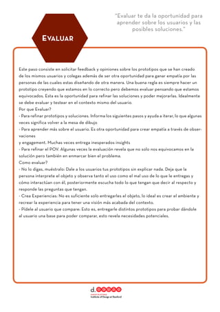 “Evaluar te da la oportunidad para
aprender sobre los usuarios y las
posibles soluciones.”
Este paso consiste en solicitar feedback y opiniones sobre los prototipos que se han creado
de los mismos usuarios y colegas además de ser otra oportunidad para ganar empatía por las
personas de las cuales estas diseñando de otra manera. Una buena regla es siempre hacer un
prototipo creyendo que estamos en lo correcto pero debemos evaluar pensando que estamos
equivocados. Esta es la oportunidad para refinar las soluciones y poder mejorarlas. Idealmente
se debe evaluar y testear en el contexto mismo del usuario.
Por que Evaluar?
- Para refinar prototipos y soluciones. Informa los siguientes pasos y ayuda a iterar, lo que algunas
veces significa volver a la mesa de dibujo
- Para aprender más sobre el usuario. Es otra oportunidad para crear empatía a través de obser-
vaciones
y engagement. Muchas veces entrega inesperados insights
- Para refinar el POV. Algunas veces la evaluación revela que no solo nos equivocamos en la
solución pero también en enmarcar bien el problema.
Como evaluar?
- No lo digas, muéstralo: Dale a los usuarios tus prototipos sin explicar nada. Deja que la
persona interprete el objeto y observa tanto el uso como el mal uso de lo que le entregas y
cómo interactúan con él, posteriormente escucha todo lo que tengan que decir al respecto y
responde las preguntas que tengan.
- Crea Experiencias: No es suficiente solo entregarles el objeto, lo ideal es crear el ambiente y
recrear la experiencia para tener una visión más acabada del contexto.
- Pídele al usuario que compare: Esto es, entregarle distintos prototipos para probar dándole
al usuario una base para poder comparar, esto revela necesidades potenciales.
EVALUAR
 