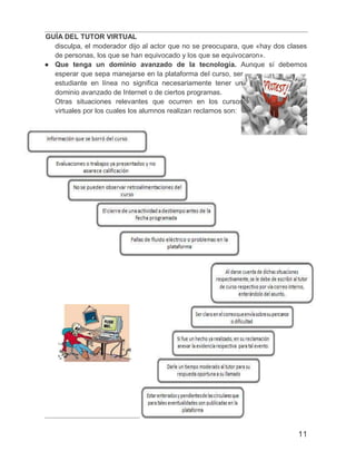 GUÍA DEL TUTOR VIRTUAL
11
disculpa, el moderador dijo al actor que no se preocupara, que «hay dos clases
de personas, los que se han equivocado y los que se equivocaron».
● Que tenga un dominio avanzado de la tecnología. Aunque sí debemos
esperar que sepa manejarse en la plataforma del curso, ser
estudiante en línea no significa necesariamente tener un
dominio avanzado de Internet o de ciertos programas.
Otras situaciones relevantes que ocurren en los cursos
virtuales por los cuales los alumnos realizan reclamos son:
 