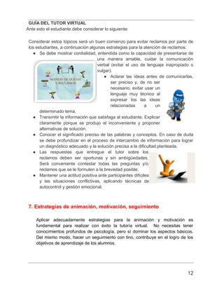 GUÍA DEL TUTOR VIRTUAL
12
Ante esto el estudiante debe considerar lo siguiente:
Considerar estos tópicos será un buen comienzo para evitar reclamos por parte de
los estudiantes, a continuación algunas estrategias para la atención de reclamos:
● Se debe mostrar cordialidad, entendida como la capacidad de presentarse de
una manera amable, cuidar la comunicación
verbal (evitar el uso de lenguaje inapropiado o
vulgar).
● Aclarar las ideas antes de comunicarlas,
ser preciso y, de no ser
necesario, evitar usar un
lenguaje muy técnico al
expresar los las ideas
relacionadas a un
determinado tema.
● Transmitir la información que satisfaga al estudiante. Explicar
claramente porque se produjo el inconveniente y proponer
alternativas de solución.
● Conocer el significado preciso de las palabras y conceptos. En caso de duda
se debe profundizar en el proceso de intercambio de información para lograr
un diagnóstico adecuado y la solución precisa a la dificultad planteada.
● Las respuestas que entregue el tutor sobre los
reclamos deben ser oportunas y sin ambigüedades.
Será conveniente contestar todas las preguntas y/o
reclamos que se le formulen a la brevedad posible.
● Mantener una actitud positiva ante participantes difíciles
y las situaciones conflictivas, aplicando técnicas de
autocontrol y gestión emocional.
7. Estrategias de animación, motivación, seguimiento
Aplicar adecuadamente estrategias para la animación y motivación es
fundamental para realizar con éxito la tutoría virtual. No necesitas tener
conocimientos profundos de psicología, pero sí dominar los aspectos básicos.
Del mismo modo, hacer un seguimiento con tino, contribuye en el logro de los
objetivos de aprendizaje de los alumnos.
 