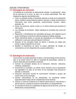 GUÍA DEL TUTOR VIRTUAL
13
7.1. Estrategias de animación
La finalidad de la animación es básicamente impulsar la participación activa
de los alumnos en el curso, es decir, en su propio aprendizaje. Para ello,
destacamos algunas recomendaciones:
● Crear un ambiente donde el estudiante aprenda a través de la exploración
activa. Facilitar la oportunidad de explorar, descubrir y utilizar activamente la
información para tomar decisiones, proporcionando recursos, videos,
podcasts, etc.
● Actuar con paciencia, dando a otros y a sí mismo tiempo para procesar la
información.
● Los mensajes de animación deben realizarse en promedio dos veces por
semana.
● Responder y retroalimentar las actividades del grupo, pero dejando que el
grupo mantenga su autonomía mientras progresa el trabajo asignado.
● Indicar claramente desde un principio las expectativas y la metodología de
calificación a usar para cada participación individual.
● Expresar en los mensajes frases de aliento, o lecturas y/o videos que
animen a seguir adelante con el curso.
● Resaltar la importancia de hacer su propio calendario de trabajo en
concordancia con los integrantes de su grupo colaborativo.
7.2. Estrategias de motivación
Como tutores no pueden garantizar el pleno y real aprendizaje de los alumnos,
pero sí se puede motivar en ellos la necesidad de aprendizaje, creando un
entorno adecuado para ayudarles a aprender.
● Conocer los principios básicos de la motivación: Atención, relevancia,
confianza, satisfacción.
● Incrementar la curiosidad y el interés visual, haciendo que la capacitación
sea agradable a la vista, en los foros, en los mensajes. Esto favorece la
atención y motivación.
● Incorporar emociones durante la comunicación individual y grupal, del
mismo modo en las mensajes.
● Generar autoconfianza en los participantes. Es importante mostrar
seguridad sobre el logro de las competencias de los alumnos.
● Generar un clima de confianza en la relación asesor-alumno, tutor-alumno y
alumno-alumno, evitando la excesiva camaradería y la sobreprotección.
● Si coincidiera la fecha de cumpleaños de algunos de los alumnos, enviar las
felicitaciones correspondientes.
 