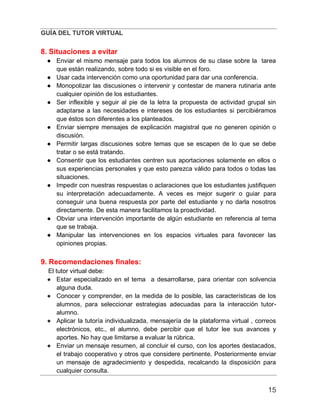 GUÍA DEL TUTOR VIRTUAL
15
8. Situaciones a evitar
● Enviar el mismo mensaje para todos los alumnos de su clase sobre la tarea
que están realizando, sobre todo si es visible en el foro.
● Usar cada intervención como una oportunidad para dar una conferencia.
● Monopolizar las discusiones o intervenir y contestar de manera rutinaria ante
cualquier opinión de los estudiantes.
● Ser inflexible y seguir al pie de la letra la propuesta de actividad grupal sin
adaptarse a las necesidades e intereses de los estudiantes si percibiéramos
que éstos son diferentes a los planteados.
● Enviar siempre mensajes de explicación magistral que no generen opinión o
discusión.
● Permitir largas discusiones sobre temas que se escapen de lo que se debe
tratar o se está tratando.
● Consentir que los estudiantes centren sus aportaciones solamente en ellos o
sus experiencias personales y que esto parezca válido para todos o todas las
situaciones.
● Impedir con nuestras respuestas o aclaraciones que los estudiantes justifiquen
su interpretación adecuadamente. A veces es mejor sugerir o guiar para
conseguir una buena respuesta por parte del estudiante y no darla nosotros
directamente. De esta manera facilitamos la proactividad.
● Obviar una intervención importante de algún estudiante en referencia al tema
que se trabaja.
● Manipular las intervenciones en los espacios virtuales para favorecer las
opiniones propias.
9. Recomendaciones finales:
El tutor virtual debe:
● Estar especializado en el tema a desarrollarse, para orientar con solvencia
alguna duda.
● Conocer y comprender, en la medida de lo posible, las características de los
alumnos, para seleccionar estrategias adecuadas para la interacción tutor-
alumno.
● Aplicar la tutoría individualizada, mensajería de la plataforma virtual , correos
electrónicos, etc., el alumno, debe percibir que el tutor lee sus avances y
aportes. No hay que limitarse a evaluar la rúbrica.
● Enviar un mensaje resumen, al concluir el curso, con los aportes destacados,
el trabajo cooperativo y otros que considere pertinente. Posteriormente enviar
un mensaje de agradecimiento y despedida, recalcando la disposición para
cualquier consulta.
 