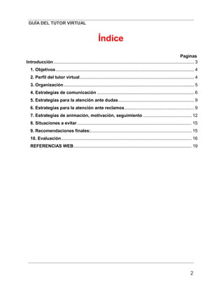 GUÍA DEL TUTOR VIRTUAL
2
Índice
Paginas
Introducción................................................................................................................. 3
1. Objetivos ............................................................................................................... 4
2. Perfil del tutor virtual............................................................................................ 4
3. Organización......................................................................................................... 5
4. Estrategias de comunicación .............................................................................. 6
5. Estrategias para la atención ante dudas............................................................. 9
6. Estrategias para la atención ante reclamos........................................................ 9
7. Estrategias de animación, motivación, seguimiento ....................................... 12
8. Situaciones a evitar ............................................................................................ 15
9. Recomendaciones finales:................................................................................. 15
10. Evaluación......................................................................................................... 16
REFERENCIAS WEB............................................................................................... 19
 