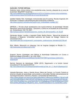 GUÍA DEL TUTOR VIRTUAL
20
Gutiérrez, karla. ¿Cómo motivar a los estudiantes antes, durante y después de un curso de
eLearning?. Blog SHIFT eLearning.
http://info.shiftelearning.com/blogshift/bid/241207/C%C3%B3mo-motivar-a-los-estudiantes-
antes-durante-y-despu%C3%A9s-de-un-curso-de-eLearning
Isabella Felizitas Tilch. Estrategias motivacionales para B-Leaning. Revista Cognición 29-
Ponencias. Fundación Latinoamericana para la educación a distancia.
http://www.cognicion.net/index.php?option=com_content&task=view&id=351
ORTEGA, I. "El tutor virtual: aportaciones a los nuevos entornos de aprendizaje", Revista
Electrónica Teoría de la Educación. Educación y Cultura en la Sociedad de la Información,
vol. Extraordinario, 100-115. 2007.
http://campus.usal.es/~teoriaeducacion/rev_numero_08_02/monografico_n8_02.pdf
Hernández Aguilar, Lourdes y Legorreta Cortés, Bertha Patricia. Manual del docente de
Educación a Distancia. Universidad autónoma del Estado de Hidalgo. Sistema de
Universidad virtual.
http://www.uaeh.edu.mx/docencia/VI_Lectura/educ_continua/curso_formador/LECT56.pdf
Rojo, Alberto. Motivación en e-learning: Uso de Insignias (badges) en Moodle 2.5.
http://www.psitel.com/elearning/?p=882
Scagnoli, Norma. Estrategias para Motivar el Aprendizaje Colaborativo en Cursos a
Distancia.College of Educatio, n, gn, USA, 2005.
https://www.ideals.illinois.edu/bitstream/handle/2142/10681/aprendizaje-colaborativo-
scagnoli.pdf
Servicio Nacional de Aprendizaje, SENA (2010). Seguimiento a la función tutorial.
consultado el 31 de marzo de 2010 en
http://sena.Blackboard.com/webapps/portal/frameset.jsp?tab_id=_2_1&url=%2fwebapps%2
Valverde Berrocoso, Jesús y Garrido Arroyo, María del Carmen. La Función Tutorial en
entornos virtuales de aprendizaje: comunicación y comunidad. Revista Latinoamericana de
Tecnología Educativa. Volumen 4. Número 1.Universidad de Extremadura.
https://www.google.com.pe/url?sa=t&rct=j&q=&esrc=s&source=web&cd=1&cad=rja&
ved=0CCsQFjAA&url=http%3A%2F%2Fdialnet.unirioja.es%2Fdescarga%2Farticulo
%2F1303758.pdf&ei=lco_Uvq7GpHm8wTG1YCgBg&usg=AFQjCNFBDgCtygY4iWD
N4Tra9XlDsafKNg&sig2=0KgfSXS_9e0v_FGz9KOUEw&bvm=bv.52434380,d.eWU
 
