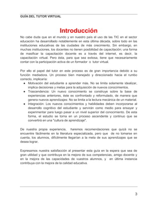 GUÍA DEL TUTOR VIRTUAL
3
Introducción
No cabe duda que en el mundo y en nuestro país el uso de las TIC en el sector
educación ha desarrollado notablemente en esta última década, sobre todo en las
instituciones educativas de las ciudades de más crecimiento. Sin embargo, en
muchas instituciones, los docentes no tienen posibilidad de capacitación; una forma
de masificar la capacitación docente es a través del internet, es decir, la
capacitación virtual. Pero ésta, para que sea exitosa, tiene que necesariamente
contar con la participación activa de un formador o tutor virtual.
Por ello el papel del tutor en este proceso es de gran importancia debido a su
función mediadora. Un proceso bien manejado y direccionado hacia el rumbo
correcto, implicaría:
● Motivación del estudiante a aprender más. No se limita solamente idealizar,
implica decisiones y metas para la adquisición de nuevos conocimientos.
● Trascendencia: Un nuevo conocimiento se construye sobre la base de
experiencias anteriores, éste es confrontado y reformulado, de manera que
genera nuevos aprendizajes: No se limita a la lectura mecánica de un material.
● Integración: Los nuevos conocimientos y habilidades deben incorporarse al
desarrollo cognitivo del estudiante y servirán como medio para ensayar y
experimentar para luego pasar a un nivel superior del conocimiento. De esta
forma, el estudio se torna en un proceso ascendente y continuo que se
convertirá en una "cultura de aprendizaje".
De nuestra propia experiencia, haremos recomendaciones que quizá no se
encuentre fácilmente en la literatura especializada, pero que de no tomarse en
cuenta, los alumnos, difícilmente llegarían a la meta de sus aprendizajes que se
desea lograr.
Expresamos nuestra satisfacción al presentar esta guía en la espera que sea de
gran utilidad y que contribuya en la mejora de sus competencias, amigo docente y
en la mejora de las capacidades de vuestros alumnos, y en última instancia
contribuya con la mejora de la calidad educativa.
 