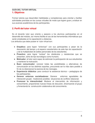 GUÍA DEL TUTOR VIRTUAL
4
1. Objetivos
Formar tutores que desarrollen habilidades y competencias para orientar y facilitar
actividades previstas en los cursos virtuales de modo que logren guiar y evaluar en
sus avances académicos de los participantes.
2. Perfil del tutor virtual
Es el docente tutor que orienta y asesora a los alumnos participantes en el
desarrollo del módulo, así mismo facilita el uso de las herramientas informáticas que
serán empleadas en la capacitación a distancia.
Los atributos que debe poseer el tutor virtual son:
● Empático: para lograr “sintonizar” con sus participantes a pesar de la
disociación del tiempo y el espacio característico de este tipo de capacitación
y de la multiplicidad de estilos personales de los estudiantes.
● Proactivo: para lograr “sortear” los obstáculos y resistencias que se
presenten, tanto de tipo tecnológico como humano.
● Motivador: el tutor será capaz de estimular la participación de sus estudiantes
y mantener la motivación.
● Buen comunicador: conocer todas las posibilidades y alternativas de
comunicación en los distintos soportes, procurando ser lo más claro posible a
fin de no distorsionar la esencia de los mensajes.
● Experiencia didáctica: para conducir la asistencia técnico – pedagógica de
los participantes.
● Generar entornos socializadores: Generar entornos agradables de
interacción grupal, moderando posibles situaciones de conflicto relacional.
● Promover la interactividad: Moderar el intercambio de información y
conocimiento, proponiendo nuevas líneas de discusión, dinamizando el grupo
y fomentando la construcción colaborativa del conocimiento.
 