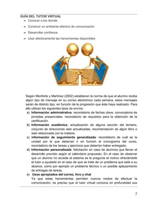 GUÍA DEL TUTOR VIRTUAL
7
➔ Conocer a los demás
➔ Construir un ambiente efectivo de comunicación
➔ Desarrollar confianza
➔ Usar efectivamente las herramientas disponibles
Según Monforte y Martínez (2002) establecen la norma de que el alumno reciba
algún tipo de mensaje en su correo electrónico cada semana, estos mensajes
serán de distinto tipo, en función de la progresión que éste haya realizado. Para
ello utilizan los siguientes tipos de envíos:
a) Información administrativa: recordatorio de fechas clave, convocatoria de
jornadas presenciales, recordatorio de requisitos para la obtención de la
certificación.
b) Información académica: actualización de alguna sección del temario,
conjunto de direcciones web actualizadas, recomendación de algún libro o
web relacionada con la materia.
c) Información de seguimiento generalizada: recordatorio de cuál es la
unidad por la que deberían ir en función al cronograma del curso,
recordatorio de los tareas y ejercicios que deberían haber entregado.
d) Información personalizada: felicitación en caso de alumnos que llevan el
desarrollo previsto según el calendario propuesto. En el caso de observar
que un alumno no accede al sistema se le pregunta el motivo ofreciéndole
el tutor a ayudarle en el caso de que se trate de un problema que esté a su
alcance, como por ejemplo un problema técnico o un posible aplazamiento
de entregas de tareas.
e) Usos apropiados del correo, foro y chat
Ya que estas herramientas permiten nuevos modos de efectuar la
comunicación, es preciso que el tutor virtual conozca en profundidad sus
 
