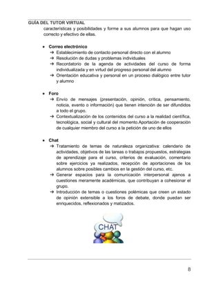 GUÍA DEL TUTOR VIRTUAL
8
características y posibilidades y forme a sus alumnos para que hagan uso
correcto y efectivo de ellas.
● Correo electrónico
➔ Establecimiento de contacto personal directo con el alumno
➔ Resolución de dudas y problemas individuales
➔ Recordatorio de la agenda de actividades del curso de forma
individualizada y en virtud del progreso personal del alumno
➔ Orientación educativa y personal en un proceso dialógico entre tutor
y alumno
● Foro
➔ Envío de mensajes (presentación, opinión, crítica, pensamiento,
noticia, evento o información) que tienen intención de ser difundidos
a todo el grupo.
➔ Contextualización de los contenidos del curso a la realidad científica,
tecnológica, social y cultural del momento.Aportación de cooperación
de cualquier miembro del curso a la petición de uno de ellos
● Chat
➔ Tratamiento de temas de naturaleza organizativa: calendario de
actividades, objetivos de las tareas o trabajos propuestos, estrategias
de aprendizaje para el curso, criterios de evaluación, comentario
sobre ejercicios ya realizados, recepción de aportaciones de los
alumnos sobre posibles cambios en la gestión del curso, etc.
➔ Generar espacios para la comunicación interpersonal ajenos a
cuestiones meramente académicas, que contribuyan a cohesionar el
grupo.
➔ Introducción de temas o cuestiones polémicas que creen un estado
de opinión extensible a los foros de debate, donde puedan ser
enriquecidos, reflexionados y matizados.
 