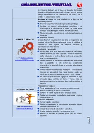 Página8
Es importante destacar que la curva de consultas tecnológicas
decaerá considerablemente luego de la primera o segunda semana
(siempre dependiendo de las características del curso y de la
cantidad de estudiantes del mismo.
DURANTE EL PROCESO
Fuente: http://ceiinc.co/inicio/wp-
content/uploads/2012/04/procesos.png
Monitorear el avance de cada estudiante en el logro de las
actividades planteadas.
Promover y supervisar el logro de objetivos del aprendizaje.
Combinar los aspectos epistemológicos, psicológicos y de
aprendizaje en el desarrollo de la tutoría. Se puede enviar
mensajes al estudiante para alentarlo, motivarlo, consultarlo.
Plantear actividades que estimulen la creatividad, participación, e
interacción.
Responder consultas
Se debe tener un esquema previo de cómo se responderán las
consultas, esto es, fijar frecuencia temporal, formas de establecer la
comunicación, cómo registrar las preguntas frecuentes y
responderlas de la mejor manera.
Seguimiento y supervisión
Habilitar foros en la fecha anunciada. Fomentar la participación
en foros de debate, así como supervisar y evaluar el desempeño
de los estudiantes en los foros. Cerrar los foros, si corresponde,
en el momento establecido.
Generar instancias de auto evaluación en las cuales el estudiante
tiene la posibilidad de auto evaluar sus conocimientos
obteniendo, si el docente lo desea, la corrección automática de
su evaluación.
Generar retroalimentación sobre el desempeño a cada estudiante
(ejemplo en actividades). Esta tarea también puede ser
planificada por el equipo de tutores en cuanto a forma y tiempo.
En caso que algún estudiante o grupo de estudiantes no haya
entregado alguna actividad en tiempo y forma, tratar de
establecer contacto con el mismo por algún medio, y averiguar la
dificultad.
CIERRE DEL PROCESO
Fuente: http://definicion.mx/wp-
content/uploads/2013/08/meta.jpg
Finalización del proceso:
Tomar la evaluación de fin del proceso si es que corresponde.
Realizar un mensaje de finalización del mismo.
Dar aviso de cuándo dejarán de tener contacto o acceso.
Realizar una encuesta a los estudiantes para reforzar y mejorar
diferentes aspectos.
Evaluación del sistema:
Generar reportes estadísticos.
Realizar una evaluación de los materiales, actividades, tutores,
aspectos administrativos, etc.
Analizar deserciones de estudiantes y sus motivos.
Analizar resultados generales y particulares del curso.
Realizar un resumen de posibles ajustes para su próximo
desarrollo.
 
