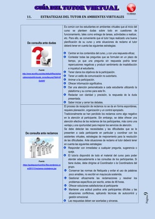 Página9
11. ESTRATEGIAS DEL TUTOR EN AMBIENTES VIRTUALES
De consulta ante dudas
Fuente:
http://www.tecnifica.es/sites/default/files/styles/
cabecera/public/ayuda_consultas.png?itok=vD
Ge5AKl
Es común con los estudiantes en ambientes virtuales que al inicio del
curso se planteen dudas sobre todo en cuestiones de
funcionamiento, tales como entrega de tareas, actividades a realizar,
etc. Para ello, es conveniente que el tutor haya realizado una buena
planificación de su curso y ante situaciones de reclamo el tutor
deberá tener en cuenta las siguientes estrategias:
Centrar en los contenidos del curso, y con una respuesta eficaz.
Contestar todas las preguntas que se formulen en un plazo de
tiempo, ya que una pregunta sin respuesta podría tener
repercusiones negativas y producir sentimiento de insatisfacción
e inquietud al estudiante.
Tener claros los objetivos de la participación.
Tener un estilo de comunicación no autoritario.
Animar a la participación.
Ofrecer información significativa.
Dar una atención personalizada a cada estudiante utilizando la
plataforma y su correo para este fin.
Redactar con claridad y precisión, la respuesta de la duda
presentada.
Saber iniciar y cerrar los debates.
De consulta ante reclamos
Fuente:
https://gualeguaychuonline.files.wordpress.co
m/2011/11/reclamos-ciudadanos.jpg
El proceso de recepción de reclamos no se da en forma espontánea,
requiere planeación, organización y un control apropiado.
Tradicionalmente se han percibido los reclamos como algo negativo
en la atención al participante. Sin embargo, se debe ofrecer una
atención efectiva de los reclamos de los participantes, más como una
ventaja y una oportunidad para mejorar los servicios de atención.
Se debe detectar las necesidades y las dificultades que se le
presenten a cada participante en particular y coordinar con los
asistentes virtuales, estrategias de mejoramiento para la resolución
de las dificultades. Ante situaciones de reclamo el tutor deberá tener
en cuenta las siguientes estrategias:
Responder con inmediatez a cualquier pregunta, sugerencia o
queja.
El tutor/a dispondrá de todo el material del curso para poder
atender adecuadamente a las consultas de los participantes. Si
tiene dudas, debe dirigirse al Coordinador o la Coordinadora del
grupo.
Conservar las normas de Netiqueta y evitar el uso de palabras
poco amables, no escribir en mayúscula sostenida.
Gestionar eficazmente las reclamaciones y resolver los
problemas específicos por escrito, antes de 48 horas.
Ofrecer soluciones satisfactorias al participante
Mantener una actitud positiva ante participantes difíciles y las
situaciones conflictivas, aplicando técnicas de autocontrol y
gestión emocional.
Las respuestas deben ser acertadas y sinceras.
 