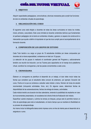 Página2
2. OBJETIVO
Adquirir capacidades pedagógicas, comunicativas y técnicas necesarias para cumplir las funciones
de tutor en ambientes virtuales de aprendizaje.
3. ORGANIZACIÓN DEL CURSO
El siguiente curso está dirigido a docentes de todas las áreas curriculares en todos los niveles,
inicial, primaria y secundaria. Este curso brindará al docente contenidos teóricos que fundamentan
el quehacer pedagógico de la tutoría en ambientes virtuales y generar un espacio de construcción e
intercambio que ayude a definir el importante rol que les toca cumplir para el acompañamiento de la
formación docente.
4. COMPOSICIÓN DE LOS GRUPOS DE ESTUDIO
Cada Tutor tendrá a su cargo un grupo de 15 estudiantes divididos por áreas compuestos por
docentes de la misma especialidad, contaremos en total con 10 grupos.
La selección de los grupos lo realizará el coordinador general del Programa y adicionalmente
tendrán una reunión de inducción, con los Tutores para capacitarlos en el manejo de la plataforma
virtual, coordinar los cronogramas y dar las pautas concernientes a cada curso.
5. CRONOGRAMA
Elaborar un cronograma es planificar el desarrollo de un trabajo, el tutor debe incluir todas las
fechas que considere que el estudiante debe conocer de antemano, por ejemplo: Duración del
curso, Fecha en la que se comienza a estudiar cada módulo o tema, Número de horas de estudio
recomendado (incluyendo actividades, foros, etc.) En algunos casos, determinar fechas de
disponibilidad de las autoevaluaciones, fechas de entrega de tareas y actividades.
Cada módulo tendrá una duración de días calendarios, teniendo la posibilidad de ampliarlos en caso
de inconvenientes presentados, sin excederse de la fecha límite de finalización del módulo.
Especificar cuándo empiezan y culmina los temas y/o bloques, porque esto le permitirá marcar un
ritmo de aprendizaje para todo el estudiantado, al mismo tiempo que se mantiene la flexibilidad en
su proceso de autoaprendizaje.
Así mismo Incluir la bibliografía básica tanto impresa como on-line de interés para el desarrollo de la
asignatura o curso.
 