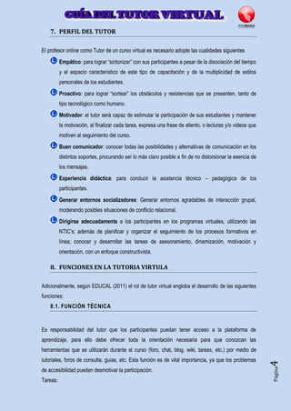 Página4
7. PERFIL DEL TUTOR
El profesor online como Tutor de un curso virtual es necesario adopte las cualidades siguientes
Empático: para lograr “sintonizar” con sus participantes a pesar de la disociación del tiempo
y el espacio característico de este tipo de capacitación y de la multiplicidad de estilos
personales de los estudiantes.
Proactivo: para lograr “sortear” los obstáculos y resistencias que se presenten, tanto de
tipo tecnológico como humano.
Motivador: el tutor será capaz de estimular la participación de sus estudiantes y mantener
la motivación, al finalizar cada tarea, expresa una frase de aliento, o lecturas y/o videos que
motiven al seguimiento del curso.
Buen comunicador: conocer todas las posibilidades y alternativas de comunicación en los
distintos soportes, procurando ser lo más claro posible a fin de no distorsionar la esencia de
los mensajes.
Experiencia didáctica: para conducir la asistencia técnico – pedagógica de los
participantes.
Generar entornos socializadores: Generar entornos agradables de interacción grupal,
moderando posibles situaciones de conflicto relacional.
Dirigirse adecuadamente a los participantes en los programas virtuales, utilizando las
NTIC’s; además de planificar y organizar el seguimiento de los procesos formativos en
línea; conocer y desarrollar las tareas de asesoramiento, dinamización, motivación y
orientación, con un enfoque constructivista.
8. FUNCIONES EN LA TUTORIA VIRTULA
Adicionalmente, según EDUCAL (2011) el rol de tutor virtual engloba el desarrollo de las siguientes
funciones:
8.1. FUNCIÓN TÉCNICA
Es responsabilidad del tutor que los participantes puedan tener acceso a la plataforma de
aprendizaje, para ello debe ofrecer toda la orientación necesaria para que conozcan las
herramientas que se utilizarán durante el curso (foro, chat, blog, wiki, tareas, etc.) por medio de
tutoriales, foros de consulta, guías, etc. Esta función es de vital importancia, ya que los problemas
de accesibilidad pueden desmotivar la participación.
Tareas:
 