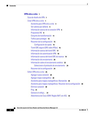 Contenido
x
Guía del usuario de Cisco Router and Security Device Manager 2.4
OL-9963-04
VPN sitio a sitio 1
Guía de diseño de VPN 1
Crear VPN sitio a sitio 1
Asistente para VPN sitio a sitio 4
Ver valores por defecto 6
Información acerca de la conexión VPN 6
Propuestas IKE 8
Conjunto de transformación 11
Tráfico para proteger 13
Resumen de la configuración 15
Configuración de spoke 15
Túnel GRE seguro (GRE sobre IPSec) 16
Información acerca del túnel GRE 17
Información de autenticación VPN 18
Información acerca del túnel GRE de reserva 19
Información de enrutamiento 20
Información sobre el enrutamiento estático 22
Seleccionar el protocolo de enrutamiento 24
Resumen de la configuración 24
Editar VPN sitio a sitio 25
Agregar nueva conexión 28
Agregar mapa criptográfico 28
Asistente para mapas criptográficos: Bienvenido 29
Asistente para mapas criptográficos: Resumen de la configuración 30
Eliminar conexión 30
Ping 31
Generar el reflejo... 31
Advertencia de Cisco SDM: Reglas NAT con ACL 32
 