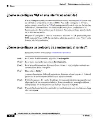 Capítulo 4 Asistentes para crear conexiones
Cómo...
4-32
Guía del usuario de Cisco Router and Security Device Manager 2.4
OL-9963-04
¿Cómo se configura NAT en una interfaz no admitida?
Cisco SDM puede configurar la traducción de direcciones de red (NAT) en un tipo
de interfaz no compatible con Cisco SDM. Para poder configurar el firewall,
primero es preciso utilizar la CLI del router para configurar la interfaz. La interfaz
deberá tener, como mínimo, una dirección IP configurada y deberá estar en
funcionamiento. Para verificar que la conexión funcione, verifique que el estado
de la interfaz sea activo.
Después de configurar la interfaz no admitida mediante el CLI, puede configurar
NAT mediante Cisco SDM. La interfaz no admitida aparecerá como “Otro” en la
lista de interfaces del router.
¿Cómo se configura un protocolo de enrutamiento dinámico?
Para configurar un protocolo de enrutamiento dinámico:
Paso 1 En la barra de herramientas, haga clic en Configurar.
Paso 2 En el panel izquierdo, haga clic en Enrutamiento.
Paso 3 En el grupo Enrutamiento dinámico, haga clic en el protocolo de enrutamiento
dinámico que desee configurar.
Paso 4 Haga clic en Editar.
Aparece el cuadro de diálogo Enrutamiento dinámico, el cual muestra la ficha del
protocolo de enrutamiento dinámico que ha seleccionado.
Paso 5 Utilice los campos del cuadro de diálogo Enrutamiento dinámico para configurar
el protocolo de enrutamiento dinámico. Si necesita obtener una explicación de
cualquiera de los demás cuadros de diálogo, haga clic en Ayuda.
Paso 6 Una vez finalizada la configuración del protocolo de enrutamiento dinámico, haga
clic en Aceptar.
 