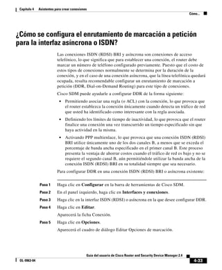 4-33
Guía del usuario de Cisco Router and Security Device Manager 2.4
OL-9963-04
Capítulo 4 Asistentes para crear conexiones
Cómo...
¿Cómo se configura el enrutamiento de marcación a petición
para la interfaz asíncrona o ISDN?
Las conexiones ISDN (RDSI) BRI y asíncrona son conexiones de acceso
telefónico, lo que significa que para establecer una conexión, el router debe
marcar un número de teléfono configurado previamente. Puesto que el costo de
estos tipos de conexiones normalmente se determina por la duración de la
conexión, y en el caso de una conexión asíncrona, que la línea telefónica quedará
ocupada, resulta recomendable configurar un enrutamiento de marcación a
petición (DDR, Dial-on-Demand Routing) para este tipo de conexiones.
Cisco SDM puede ayudarle a configurar DDR de la forma siguiente:
• Permitiendo asociar una regla (o ACL) con la conexión, lo que provoca que
el router establezca la conexión únicamente cuando detecta un tráfico de red
que usted ha identificado como interesante con la regla asociada.
• Definiendo los límites de tiempo de inactividad, lo que provoca que el router
finalice una conexión una vez transcurrido un tiempo especificado sin que
haya actividad en la misma.
• Activando PPP multienlace, lo que provoca que una conexión ISDN (RDSI)
BRI utilice únicamente uno de los dos canales B, a menos que se exceda el
porcentaje de banda ancha especificado en el primer canal B. Este proceso
presenta la ventaja de ahorrar costos cuando el tráfico de red es bajo y no se
requiere el segundo canal B, aún permitiéndole utilizar la banda ancha de la
conexión ISDN (RDSI) BRI en su totalidad siempre que sea necesario.
Para configurar DDR en una conexión ISDN (RDSI) BRI o asíncrona existente:
Paso 1 Haga clic en Configurar en la barra de herramientas de Cisco SDM.
Paso 2 En el panel izquierdo, haga clic en Interfaces y conexiones.
Paso 3 Haga clic en la interfaz ISDN (RDSI) o asíncrona en la que desee configurar DDR.
Paso 4 Haga clic en Editar.
Aparecerá la ficha Conexión.
Paso 5 Haga clic en Opciones.
Aparecerá el cuadro de diálogo Editar Opciones de marcación.
 