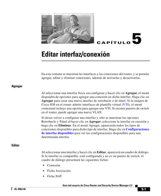 5-1
Guía del usuario de Cisco Router and Security Device Manager 2.4
OL-9963-04
C A P Í T U L O 5
Editar interfaz/conexión
En esta ventana se muestran las interfaces y las conexiones del router, y se permite
agregar, editar y eliminar conexiones, además de activarlas y desactivarlas.
Agregar
Al seleccionar una interfaz física sin configurar y hacer clic en Agregar, el menú
dispondrá de opciones para agregar una conexión en dicha interfaz. Haga clic en
Agregar para crear una nueva interfaz de retrobucle o de túnel. Si la imágen de
Cisco IOS en el router admite interfaces de plantilla virtual (VTI), el menú
contextual incluye una opción para agregar una VTI. Si existen puertos de switch
en el router, puede agregar una nueva VLAN.
Si desea volver a configurar una interfaz y sólo se muestran las opciones
Retrobucle y Túnel al hacer clic en Agregar, seleccione la interfaz en cuestión y
haga clic en Eliminar. En el menú Agregar, aparecerán todos los tipos de
conexiones disponibles para dicho tipo de interfaz. Haga clic en Configuraciones
de interfaz disponibles para ver las configuraciones disponibles para una
determinada interfaz.
Editar
Al seleccionar una interfaz y hacer clic en Editar, aparecerá un cuadro de diálogo.
Si la interfaz es compatible, está configurada y no es un puerto de switch, el
cuadro de diálogo presentará las siguientes fichas:
• Conexión
• Ficha Asociación
• Ficha NAT
 