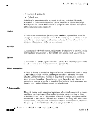Capítulo 5 Editar interfaz/conexión
5-2
Guía del usuario de Cisco Router and Security Device Manager 2.4
OL-9963-04
• Servicio de aplicación
• Ficha General
Si la interfaz no es compatible, el cuadro de diálogo no presentará la ficha
Conexión. Si selecciona un puerto de switch, aparecerá el cuadro de diálogo
Editar puerto del switch. Si la interfaz es compatible pero no se ha configurado,
el botón Editar estará desactivado.
Eliminar
Al seleccionar una conexión y hacer clic en Eliminar, aparecerá un cuadro de
diálogo que muestra las asociaciones de dicha conexión y que le solicita si desea
quitar las asociaciones junto con la conexión. Puede eliminar solamente la
conexión o la conexión y todas sus asociaciones.
Resumen
Al hacer clic en el botón Resumen, se ocultan los detalles sobre la conexión, lo que
restringe la información para la dirección IP, tipo, ranura, estado y descripción.
Detalles
Al hacer clic en Detalles, aparecerá el área Detalles de la interfaz que se describe
a continuación. Dichos detalles se muestran por defecto.
Activar o desactivar
Cuando la interfaz o la conexión elegida está caída, esto aparecerá como el botón
Activar. Haga clic en el botón Activar para levantar la interfaz o conexión
elegida. Cuando la interfaz o conexión elegida está levantada, esto aparecerá
como el botón Desactivar. Haga clic en el botón Desactivar para desactivar
administrativamente la interfaz o conexión. Este botón no puede usarse con una
interfaz cuya configuración no ha sido enviada al router.
Probar conexión
Haga clic en este botón para probar la conexión seleccionada. Aparecerá un cuadro
de diálogo que permite especificar un host remoto al que se podrá hacer ping a
través de esta conexión. A continuación, el cuadro de diálogo muestra un informe
indicando si la prueba se ha realizado correctamente o no. Si la prueba no se realiza
correctamente, se proporcionará información sobre los posibles motivos, además de
los pasos que se deberán llevar a cabo para corregir el problema.
 