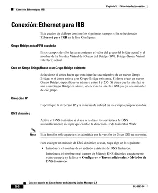 Capítulo 5 Editar interfaz/conexión
Conexión: Ethernet para IRB
5-6
Guía del usuario de Cisco Router and Security Device Manager 2.4
OL-9963-04
Conexión: Ethernet para IRB
Este cuadro de diálogo contiene los siguientes campos si ha seleccionado
Ethernet para IRB en la lista Configurar.
Grupo Bridge actual/BVI asociada
Estos campos de sólo lectura contienen el valor del grupo del bridge actual y el
nombre de la Interfaz Virtual del Grupo del Bridge (BVI, Bridge-Group Virtual
Interface) actual.
Cree un Grupo Bridge/Únase a un Grupo Bridge existente
Seleccione si desea hacer que esta interfaz sea miembro de un nuevo Grupo
Bridge, o si desea unirse a un Grupo Bridge existente. Si desea crear un nuevo
Grupo Bridge, especifique un número entre 1 y 255. Si desea que la interfaz se
una a un Grupo Bridge existente, seleccione la interfaz BVI que ya sea miembro
de ese grupo.
Dirección IP
Especifique la dirección IP y la máscara de subred en los campos proporcionados.
DNS dinámico
Active el DNS dinámico si desea actualizar los servidores de DNS
automáticamente siempre que cambie la dirección IP de la interfaz WAN.
Nota Esta función sólo aparece si es admitida por la versión de Cisco IOS en su router.
Para escoger un método de DNS dinámico a usar, haga algo de lo siguiente:
• Introduzca el nombre de un método existente de DNS dinámico.
Introduzca el nombre en el campo de Método DNS dinámico exactamente
como aparece en la lista en Configurar > Tareas adicionales > Métodos de
DNS dinámico.
 