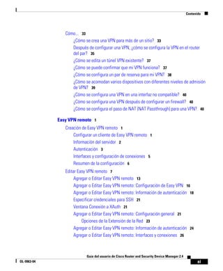xi
Guía del usuario de Cisco Router and Security Device Manager 2.4
OL-9963-04
Contenido
Cómo... 33
¿Cómo se crea una VPN para más de un sitio? 33
Después de configurar una VPN, ¿cómo se configura la VPN en el router
del par? 35
¿Cómo se edita un túnel VPN existente? 37
¿Cómo se puede confirmar que mi VPN funciona? 37
¿Cómo se configura un par de reserva para mi VPN? 38
¿Cómo se acomodan varios dispositivos con diferentes niveles de admisión
de VPN? 39
¿Cómo se configura una VPN en una interfaz no compatible? 40
¿Cómo se configura una VPN después de configurar un firewall? 40
¿Cómo se configura el paso de NAT (NAT Passthrough) para una VPN? 40
Easy VPN remoto 1
Creación de Easy VPN remoto 1
Configurar un cliente de Easy VPN remoto 1
Información del servidor 2
Autenticación 3
Interfaces y configuración de conexiones 5
Resumen de la configuración 6
Editar Easy VPN remoto 7
Agregar o Editar Easy VPN remoto 13
Agregar o Editar Easy VPN remoto: Configuración de Easy VPN 16
Agregar o Editar Easy VPN remoto: Información de autenticación 18
Especificar credenciales para SSH 21
Ventana Conexión a XAuth 21
Agregar o Editar Easy VPN remoto: Configuración general 21
Opciones de la Extensión de la Red 23
Agregar o Editar Easy VPN remoto: Información de autenticación 24
Agregar o Editar Easy VPN remoto: Interfaces y conexiones 26
 