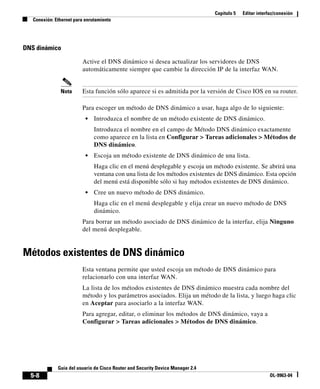 Capítulo 5 Editar interfaz/conexión
Conexión: Ethernet para enrutamiento
5-8
Guía del usuario de Cisco Router and Security Device Manager 2.4
OL-9963-04
DNS dinámico
Active el DNS dinámico si desea actualizar los servidores de DNS
automáticamente siempre que cambie la dirección IP de la interfaz WAN.
Nota Esta función sólo aparece si es admitida por la versión de Cisco IOS en su router.
Para escoger un método de DNS dinámico a usar, haga algo de lo siguiente:
• Introduzca el nombre de un método existente de DNS dinámico.
Introduzca el nombre en el campo de Método DNS dinámico exactamente
como aparece en la lista en Configurar > Tareas adicionales > Métodos de
DNS dinámico.
• Escoja un método existente de DNS dinámico de una lista.
Haga clic en el menú desplegable y escoja un método existente. Se abrirá una
ventana con una lista de los métodos existentes de DNS dinámico. Esta opción
del menú está disponible sólo si hay métodos existentes de DNS dinámico.
• Cree un nuevo método de DNS dinámico.
Haga clic en el menú desplegable y elija crear un nuevo método de DNS
dinámico.
Para borrar un método asociado de DNS dinámico de la interfaz, elija Ninguno
del menú desplegable.
Métodos existentes de DNS dinámico
Esta ventana permite que usted escoja un método de DNS dinámico para
relacionarlo con una interfaz WAN.
La lista de los métodos existentes de DNS dinámico muestra cada nombre del
método y los parámetros asociados. Elija un método de la lista, y luego haga clic
en Aceptar para asociarlo a la interfaz WAN.
Para agregar, editar, o eliminar los métodos de DNS dinámico, vaya a
Configurar > Tareas adicionales > Métodos de DNS dinámico.
 