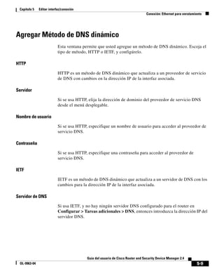5-9
Guía del usuario de Cisco Router and Security Device Manager 2.4
OL-9963-04
Capítulo 5 Editar interfaz/conexión
Conexión: Ethernet para enrutamiento
Agregar Método de DNS dinámico
Esta ventana permite que usted agregue un método de DNS dinámico. Escoja el
tipo de método, HTTP o IETF, y configúrelo.
HTTP
HTTP es un método de DNS dinámico que actualiza a un proveedor de servicio
de DNS con cambios en la dirección IP de la interfaz asociada.
Servidor
Si se usa HTTP, elija la dirección de dominio del proveedor de servicio DNS
desde el menú desplegable.
Nombre de usuario
Si se usa HTTP, especifique un nombre de usuario para acceder al proveedor de
servicio DNS.
Contraseña
Si se usa HTTP, especifique una contraseña para acceder al proveedor de
servicio DNS.
IETF
IETF es un método de DNS dinámico que actualiza a un servidor de DNS con los
cambios para la dirección IP de la interfaz asociada.
Servidor de DNS
Si usa IETF, y no hay ningún servidor DNS configurado para el router en
Configurar > Tareas adicionales > DNS, entonces introduzca la dirección IP del
servidor DNS.
 