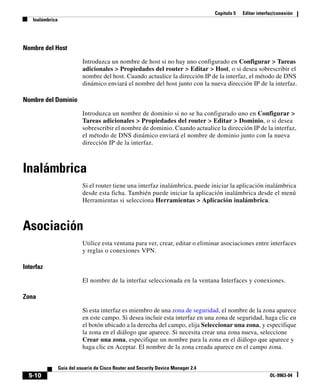 Capítulo 5 Editar interfaz/conexión
Inalámbrica
5-10
Guía del usuario de Cisco Router and Security Device Manager 2.4
OL-9963-04
Nombre del Host
Introduzca un nombre de host si no hay uno configurado en Configurar > Tareas
adicionales > Propiedades del router > Editar > Host, o si desea sobrescribir el
nombre del host. Cuando actualice la dirección IP de la interfaz, el método de DNS
dinámico enviará el nombre del host junto con la nueva dirección IP de la interfaz.
Nombre del Dominio
Introduzca un nombre de dominio si no se ha configurado uno en Configurar >
Tareas adicionales > Propiedades del router > Editar > Dominio, o si desea
sobrescribir el nombre de dominio. Cuando actualice la dirección IP de la interfaz,
el método de DNS dinámico enviará el nombre de dominio junto con la nueva
dirección IP de la interfaz.
Inalámbrica
Si el router tiene una interfaz inalámbrica, puede iniciar la aplicación inalámbrica
desde esta ficha. También puede iniciar la aplicación inalámbrica desde el menú
Herramientas si selecciona Herramientas > Aplicación inalámbrica.
Asociación
Utilice esta ventana para ver, crear, editar o eliminar asociaciones entre interfaces
y reglas o conexiones VPN.
Interfaz
El nombre de la interfaz seleccionada en la ventana Interfaces y conexiones.
Zona
Si esta interfaz es miembro de una zona de seguridad, el nombre de la zona aparece
en este campo. Si desea incluir esta interfaz en una zona de seguridad, haga clic en
el botón ubicado a la derecha del campo, elija Seleccionar una zona, y especifique
la zona en el diálogo que aparece. Si necesita crear una zona nueva, seleccione
Crear una zona, especifique un nombre para la zona en el diálogo que aparece y
haga clic en Aceptar. El nombre de la zona creada aparece en el campo zona.
 