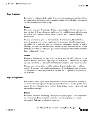 5-11
Guía del usuario de Cisco Router and Security Device Manager 2.4
OL-9963-04
Capítulo 5 Editar interfaz/conexión
Asociación
Regla de acceso
Los nombres o números de las reglas de acceso asociadas con esta interfaz. Dichas
reglas permiten o deniegan tráfico que coincide con la dirección IP y los criterios
de servicio especificados en la regla.
Entrante
El nombre o número de una regla de acceso que se aplica al tráfico entrante en
esta interfaz. Si desea aplicar una regla, haga clic en el botón ... y seleccione una
regla de acceso existente. O bien, puede crear una nueva regla de acceso y
seleccionarla.
Cuando una regla se aplica al tráfico entrante de una interfaz, filtra el tráfico
antes de que éste haya entrado en el router. Se abandonan todos los paquetes no
permitidos por la regla y no volverán a enrutarse a ninguna otra interfaz. Al aplicar
una regla a la dirección entrante de una interfaz, no sólo impide su entrada en una
red fiable conectada al router, sino que también impide que el router local la enrute
hacia cualquier otro lugar.
Saliente
El nombre o número de una regla de acceso que se aplica al tráfico saliente en esta
interfaz. Si desea aplicar una regla, haga clic en el botón ... y seleccione una regla
de acceso existente. O bien, puede crear una nueva regla de acceso y seleccionarla.
Cuando una regla se aplica al tráfico saliente de una interfaz, filtra el tráfico
después de que éste entre en el router pero antes de que haya salido de la interfaz.
Se abandonan todos los paquetes no permitidos por la regla antes de que salgan
de la interfaz.
Regla de inspección
Los nombres de las reglas de inspección asociadas con esta interfaz. Las reglas
de inspección crean agujeros temporales en los firewalls de manera que los hosts
dentro del firewall que iniciaron sesiones de cierto tipo puedan recibir tráfico de
vuelta del mismo tipo.
Entrante
El nombre o número de una regla de inspección que se aplica al tráfico entrante
de esta interfaz. Si desea aplicar una regla entrante, haga clic en el menú
desplegable Entrante y seleccione una regla.
 