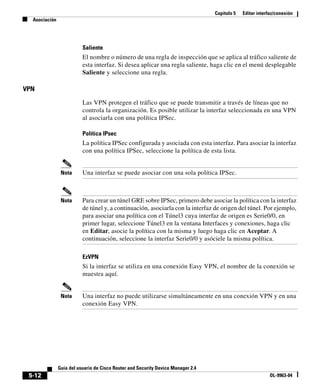 Capítulo 5 Editar interfaz/conexión
Asociación
5-12
Guía del usuario de Cisco Router and Security Device Manager 2.4
OL-9963-04
Saliente
El nombre o número de una regla de inspección que se aplica al tráfico saliente de
esta interfaz. Si desea aplicar una regla saliente, haga clic en el menú desplegable
Saliente y seleccione una regla.
VPN
Las VPN protegen el tráfico que se puede transmitir a través de líneas que no
controla la organización. Es posible utilizar la interfaz seleccionada en una VPN
al asociarla con una política IPSec.
Política IPsec
La política IPSec configurada y asociada con esta interfaz. Para asociar la interfaz
con una política IPSec, seleccione la política de esta lista.
Nota Una interfaz se puede asociar con una sola política IPSec.
Nota Para crear un túnel GRE sobre IPSec, primero debe asociar la política con la interfaz
de túnel y, a continuación, asociarla con la interfaz de origen del túnel. Por ejemplo,
para asociar una política con el Túnel3 cuya interfaz de origen es Serie0/0, en
primer lugar, seleccione Túnel3 en la ventana Interfaces y conexiones, haga clic
en Editar, asocie la política con la misma y luego haga clic en Aceptar. A
continuación, seleccione la interfaz Serie0/0 y asóciele la misma política.
EzVPN
Si la interfaz se utiliza en una conexión Easy VPN, el nombre de la conexión se
muestra aquí.
Nota Una interfaz no puede utilizarse simultáneamente en una conexión VPN y en una
conexión Easy VPN.
 
