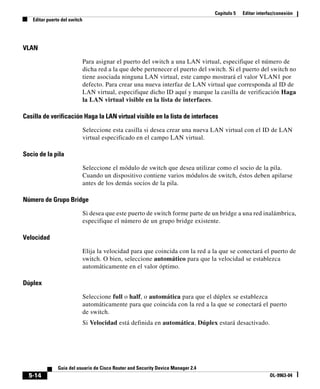 Capítulo 5 Editar interfaz/conexión
Editar puerto del switch
5-14
Guía del usuario de Cisco Router and Security Device Manager 2.4
OL-9963-04
VLAN
Para asignar el puerto del switch a una LAN virtual, especifique el número de
dicha red a la que debe pertenecer el puerto del switch. Si el puerto del switch no
tiene asociada ninguna LAN virtual, este campo mostrará el valor VLAN1 por
defecto. Para crear una nueva interfaz de LAN virtual que corresponda al ID de
LAN virtual, especifique dicho ID aquí y marque la casilla de verificación Haga
la LAN virtual visible en la lista de interfaces.
Casilla de verificación Haga la LAN virtual visible en la lista de interfaces
Seleccione esta casilla si desea crear una nueva LAN virtual con el ID de LAN
virtual especificado en el campo LAN virtual.
Socio de la pila
Seleccione el módulo de switch que desea utilizar como el socio de la pila.
Cuando un dispositivo contiene varios módulos de switch, éstos deben apilarse
antes de los demás socios de la pila.
Número de Grupo Bridge
Si desea que este puerto de switch forme parte de un bridge a una red inalámbrica,
especifique el número de un grupo bridge existente.
Velocidad
Elija la velocidad para que coincida con la red a la que se conectará el puerto de
switch. O bien, seleccione automático para que la velocidad se establezca
automáticamente en el valor óptimo.
Dúplex
Seleccione full o half, o automática para que el dúplex se establezca
automáticamente para que coincida con la red a la que se conectará el puerto
de switch.
Si Velocidad está definida en automática, Dúplex estará desactivado.
 
