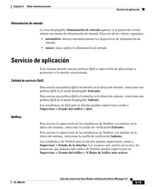 5-15
Guía del usuario de Cisco Router and Security Device Manager 2.4
OL-9963-04
Capítulo 5 Editar interfaz/conexión
Servicio de aplicación
Alimentación de entrada
La lista desplegable Alimentación de entrada aparece si el puerto del switch
admite una fuente de alimentación de entrada. Elija uno de los valores siguientes:
• automático: detecta automáticamente los dispositivos de alimentación de
entrada.
• nunca: nunca aplica la alimentación de entrada.
Servicio de aplicación
Esta ventana permite asociar políticas QoS y supervisión de aplicaciones y
protocolos a la interfaz seleccionada.
Calidad de servicio (QoS)
Para asociar una política QoS a la interfaz en la dirección entrante, seleccione una
política QoS en el menú desplegable Entrante.
Para asociar una política QoS a la interfaz en la dirección saliente, seleccione una
política QoS en el menú desplegable Saliente.
Las estadísticas de QoS para la interfaz pueden supervisarse yendo a
Supervisar > Estado del tráfico > QoS.
Netflow
Para asociar la supervisión de las estadísticas de Netflow a la interfaz en la
dirección entrante, seleccione la casilla de verificación Entrante.
Para asociar la supervisión de las estadísticas de Netflow a la interfaz en la
dirección saliente, seleccione la casilla de verificación Saliente.
Las estadísticas de Netflow para la interfaz pueden supervisarse yendo a
Supervisar > Estado de la interfaz. Los usuarios más activos de la red y los
protocolos que generan más tráfico de Netflow pueden supervisarse en
Supervisar > Estado del tráfico > N flujos de tráfico más activos.
 