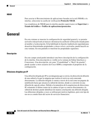 Capítulo 5 Editar interfaz/conexión
General
5-16
Guía del usuario de Cisco Router and Security Device Manager 2.4
OL-9963-04
NBAR
Para asociar el Reconocimiento de aplicaciones basadas en la red (NBAR) a la
interfaz, seleccione la casilla de verificación Protocolo NBAR.
Las estadísticas de NBAR para la interfaz pueden supervisarse en Supervisar >
Estado del tráfico > Tráfico de aplicaciones/protocolos.
General
En esta ventana se muestra la configuración de seguridad general y se permite
activarla o desactivarla al marcar o desmarcar la casilla de verificación situada junto
al nombre y la descripción. Si ha habilitado la función Auditoría de seguridad para
desactivar determinadas propiedades y desea volver a activarlas, puede hacerlo en
esta ventana. En esta pantalla se muestran las propiedades siguientes:
Descripción
En este campo usted podrá introducir una breve descripción de la configuración
de la interfaz. Esta descripción es visible en la ventana de Editar Interfaces y
Conexiones. Una descripción, tal como “Contabilidad” o “Red 5 de prueba”,
puede ayudar a otros usuarios de Cisco SDM a comprender el propósito de la
configuración.
Difusiones dirigidas por IP
Una difusión dirigida por IP es un datagrama que se envía a la dirección de difusión
de una subred a la que la máquina que realiza el envío no está conectada
directamente. La difusión dirigida se enruta a través de la red como un paquete de
unidifusión hasta que alcanza la subred de destino, donde se convierte en una
difusión de capa de enlace. Debido a la naturaleza de la arquitectura de direcciones
IP, solamente el último router de la cadena (el que se conecta directamente a la
subred de destino) puede identificar de manera concluyente una difusión dirigida.
Las difusiones dirigidas a veces se utilizan por motivos legítimos, pero este tipo de
uso no es común fuera del sector de servicios financieros.
 