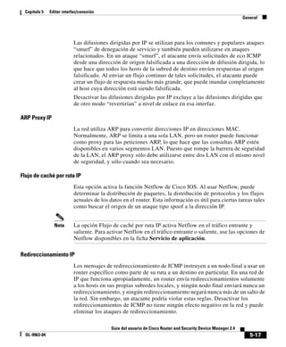 5-17
Guía del usuario de Cisco Router and Security Device Manager 2.4
OL-9963-04
Capítulo 5 Editar interfaz/conexión
General
Las difusiones dirigidas por IP se utilizan para los comunes y populares ataques
“smurf” de denegación de servicio y también pueden utilizarse en ataques
relacionados. En un ataque “smurf”, el atacante envía solicitudes de eco ICMP
desde una dirección de origen falsificada a una dirección de difusión dirigida, lo
que hace que todos los hosts de la subred de destino envíen respuestas al origen
falsificado. Al enviar un flujo continuo de tales solicitudes, el atacante puede
crear un flujo de respuesta mucho más grande, que puede inundar completamente
al host cuya dirección está siendo falsificada.
Desactivar las difusiones dirigidas por IP excluye a las difusiones dirigidas que
de otro modo “revertirían” a nivel de enlace en esa interfaz.
ARP Proxy IP
La red utiliza ARP para convertir direcciones IP en direcciones MAC.
Normalmente, ARP se limita a una sola LAN, pero un router puede funcionar
como proxy para las peticiones ARP, lo que hace que las consultas ARP estén
disponibles en varios segmentos LAN. Puesto que rompe la barrera de seguridad
de la LAN, el ARP proxy sólo debe utilizarse entre dos LAN con el mismo nivel
de seguridad, y sólo cuando sea necesario.
Flujo de caché por ruta IP
Esta opción activa la función Netflow de Cisco IOS. Al usar Netflow, puede
determinar la distribución de paquetes, la distribución de protocolos y los flujos
actuales de los datos en el router. Esta información es útil para ciertas tareas tales
como buscar el origen de un ataque tipo spoof a la dirección IP.
Nota La opción Flujo de caché por ruta IP activa Netflow en el tráfico entrante y
saliente. Para activar Netflow en el tráfico entrante o saliente, use las opciones de
Netflow disponibles en la ficha Servicio de aplicación.
Redireccionamiento IP
Los mensajes de redireccionamiento de ICMP instruyen a un nodo final a usar un
router específico como parte de su ruta a un destino en particular. En una red de
IP que funciona apropiadamente, un router envía redireccionamientos solamente
a los hosts en sus propias subredes locales, y ningún nodo final enviará nunca un
redireccionamiento, y ningún redireccionamiento negará nunca más de un salto de
la red. Sin embargo, un atacante podría violar estas reglas. Desactivar los
redireccionamientos de ICMP no tiene ningún efecto negativo en la red y puede
eliminar los ataques de redireccionamiento.
 