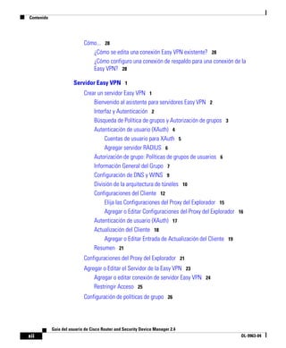 Contenido
xii
Guía del usuario de Cisco Router and Security Device Manager 2.4
OL-9963-04
Cómo... 28
¿Cómo se edita una conexión Easy VPN existente? 28
¿Cómo configuro una conexión de respaldo para una conexión de la
Easy VPN? 28
Servidor Easy VPN 1
Crear un servidor Easy VPN 1
Bienvenido al asistente para servidores Easy VPN 2
Interfaz y Autenticación 2
Búsqueda de Política de grupos y Autorización de grupos 3
Autenticación de usuario (XAuth) 4
Cuentas de usuario para XAuth 5
Agregar servidor RADIUS 6
Autorización de grupo: Políticas de grupos de usuarios 6
Información General del Grupo 7
Configuración de DNS y WINS 9
División de la arquitectura de túneles 10
Configuraciones del Cliente 12
Elija las Configuraciones del Proxy del Explorador 15
Agregar o Editar Configuraciones del Proxy del Explorador 16
Autenticación de usuario (XAuth) 17
Actualización del Cliente 18
Agregar o Editar Entrada de Actualización del Cliente 19
Resumen 21
Configuraciones del Proxy del Explorador 21
Agregar o Editar el Servidor de la Easy VPN 23
Agregar o editar conexión de servidor Easy VPN 24
Restringir Acceso 25
Configuración de políticas de grupo 26
 