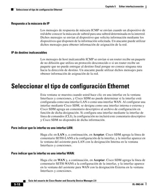 Capítulo 5 Editar interfaz/conexión
Seleccionar el tipo de configuración Ethernet
5-18
Guía del usuario de Cisco Router and Security Device Manager 2.4
OL-9963-04
Respuesta a la máscara de IP
Los mensajes de respuesta de máscara ICMP se envían cuando un dispositivo de
red debe conocer la máscara de subred para una subred determinada en la interred.
Dichos mensajes se envían al dispositivo que solicita información mediante los
dispositivos que disponen de la información solicitada. Un atacante puede utilizar
dichos mensajes para obtener información de asignación de la red.
IP de destino inalcanzables
Los mensajes de host inalcanzable ICMP se envían si un router recibe un paquete
de no difusión que utiliza un protocolo desconocido o si un router recibe un
paquete que no puede entregar al destino final porque no conoce ninguna ruta
hacia la dirección de destino. Un atacante puede utilizar dichos mensajes para
obtener información de asignación de la red.
Seleccionar el tipo de configuración Ethernet
Esta ventana se muestra cuando usted hace clic en una interfaz en la ventana
Interfaces y conexiones, y Cisco SDM no puede determinar si la interfaz está
configurada como una interfaz LAN o como una interfaz WAN. Al configurar una
interfaz mediante Cisco SDM, se designa como una interfaz interna o externa y
Cisco SDM agrega un comentario descriptivo al archivo de configuración en
función de dicha designación. Si configura una interfaz mediante la interfaz de
línea de comandos (CLI), la configuración no incluirá este comentario descriptivo
y Cisco SDM no dispondrá de dicha información.
Para indicar que la interfaz es una interfaz LAN:
Haga clic en LAN y, a continuación, en Aceptar. Cisco SDM agrega la línea de
comentario $ETH-LAN$ a la configuración de la interfaz, y la interfaz aparece en
la ventana del asistente para LAN con la designación Interna en la ventana
Interfaces y conexiones.
Para indicar que la interfaz es una interfaz WAN:
Haga clic en WAN y, a continuación, en Aceptar. Cisco SDM agrega la línea de
comentario $ETH-WAN$ a la configuración de la interfaz, y la interfaz aparece
en la ventana del asistente para WAN con la designación Externa en la ventana
Interfaces y conexiones.
 